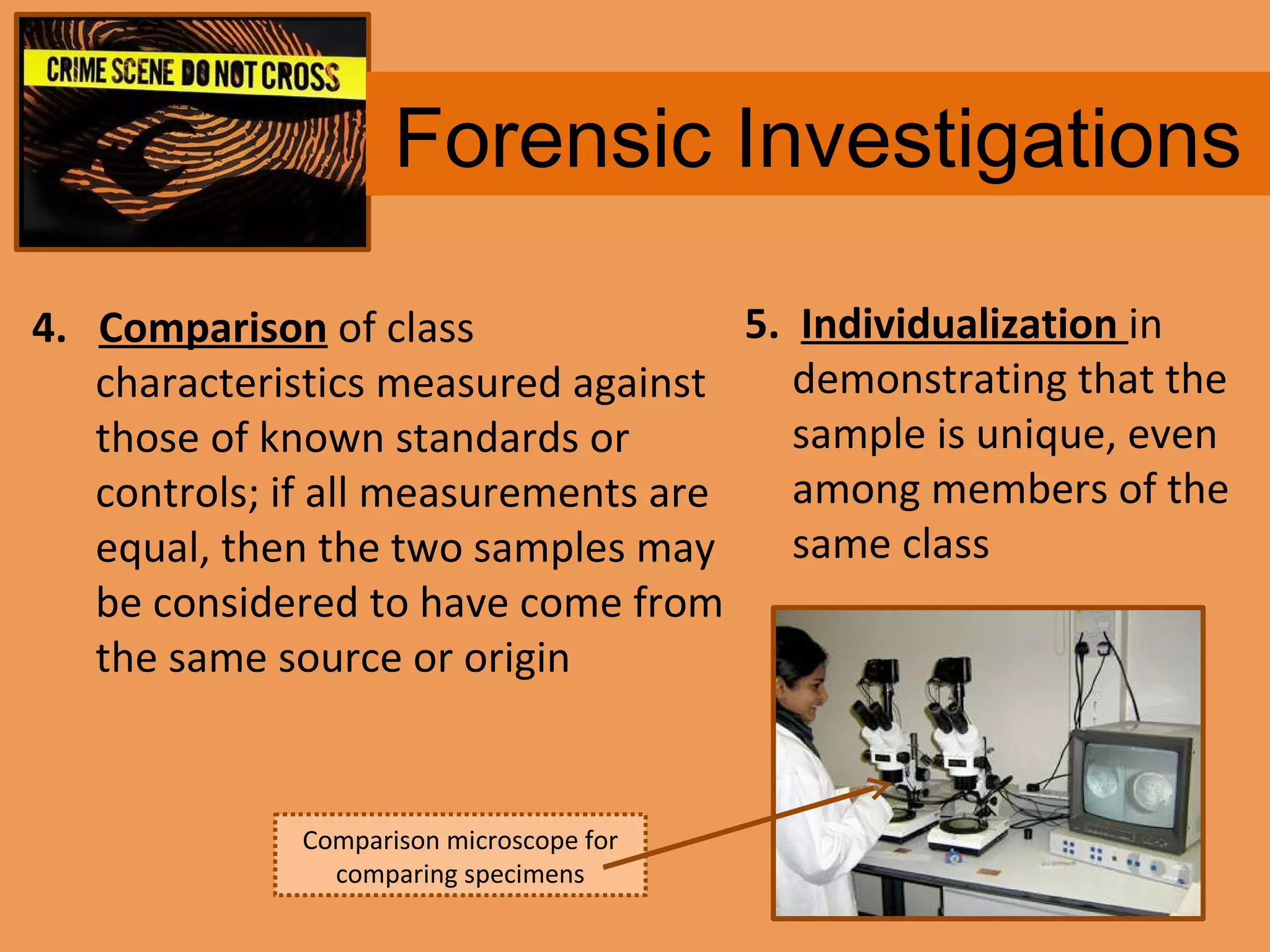 Forensic Investigations 4.  Comparison  of class characteristics measured against those of known standards or controls; if all measurements are equal, then the two samples may be considered to have come from the same source or origin 5.  Individualization   in demonstrating that the sample is unique, even among members of the same class Comparison microscope for comparing specimens 