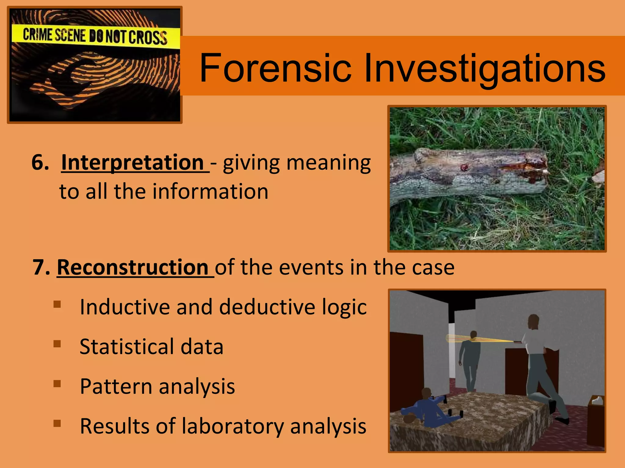 Forensic Investigations 6.  Interpretation   - giving meaning to all the information 7.  Reconstruction   of the events in the case Inductive and deductive logic Statistical data Pattern analysis Results of laboratory analysis 