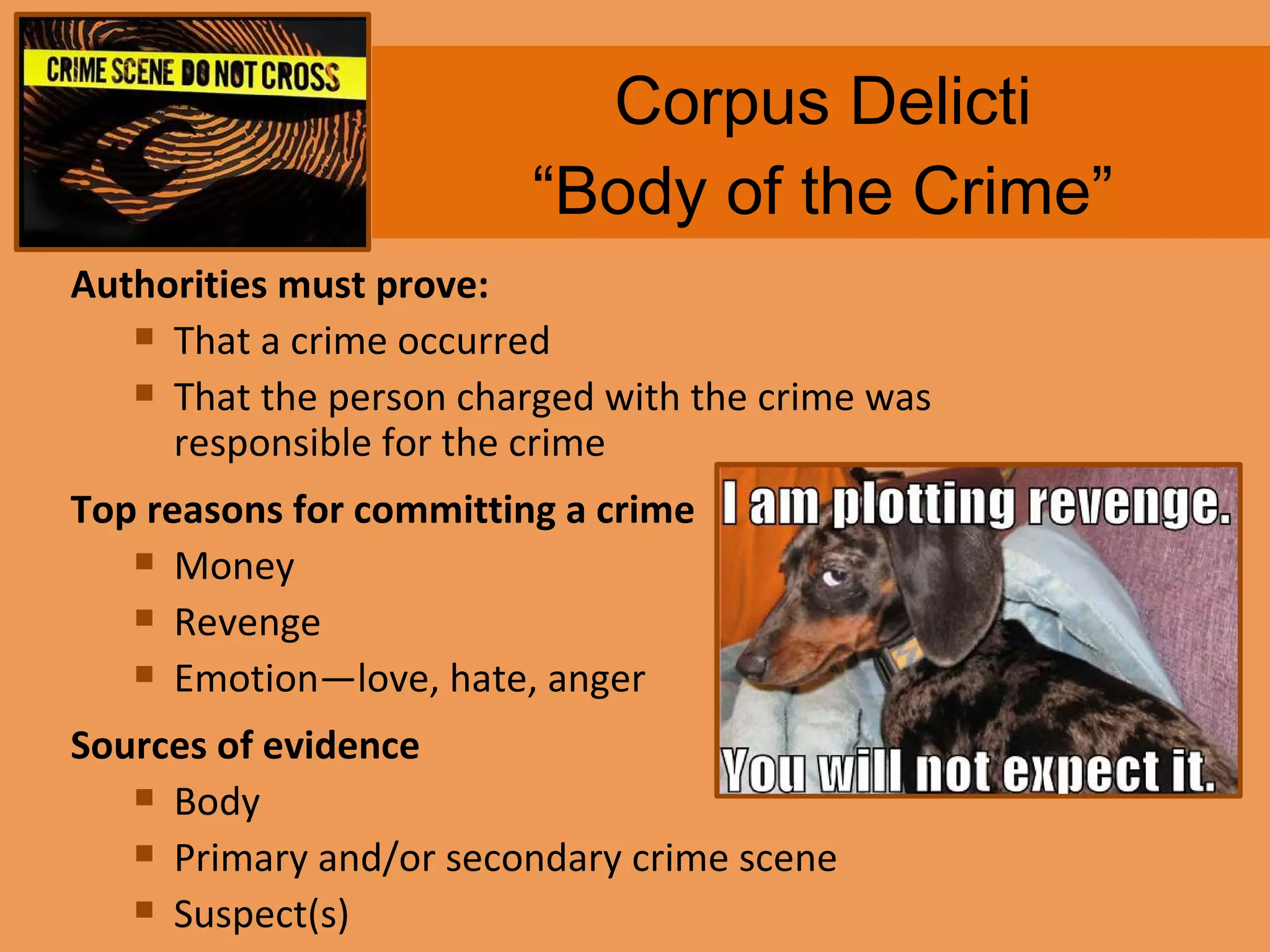 Corpus Delicti “Body of the Crime” Authorities must prove: That a crime occurred That the person charged with the crime was responsible for the crime Top reasons for committing a crime Money Revenge Emotion—love, hate, anger Sources of evidence Body Primary and/or secondary crime scene Suspect(s) 