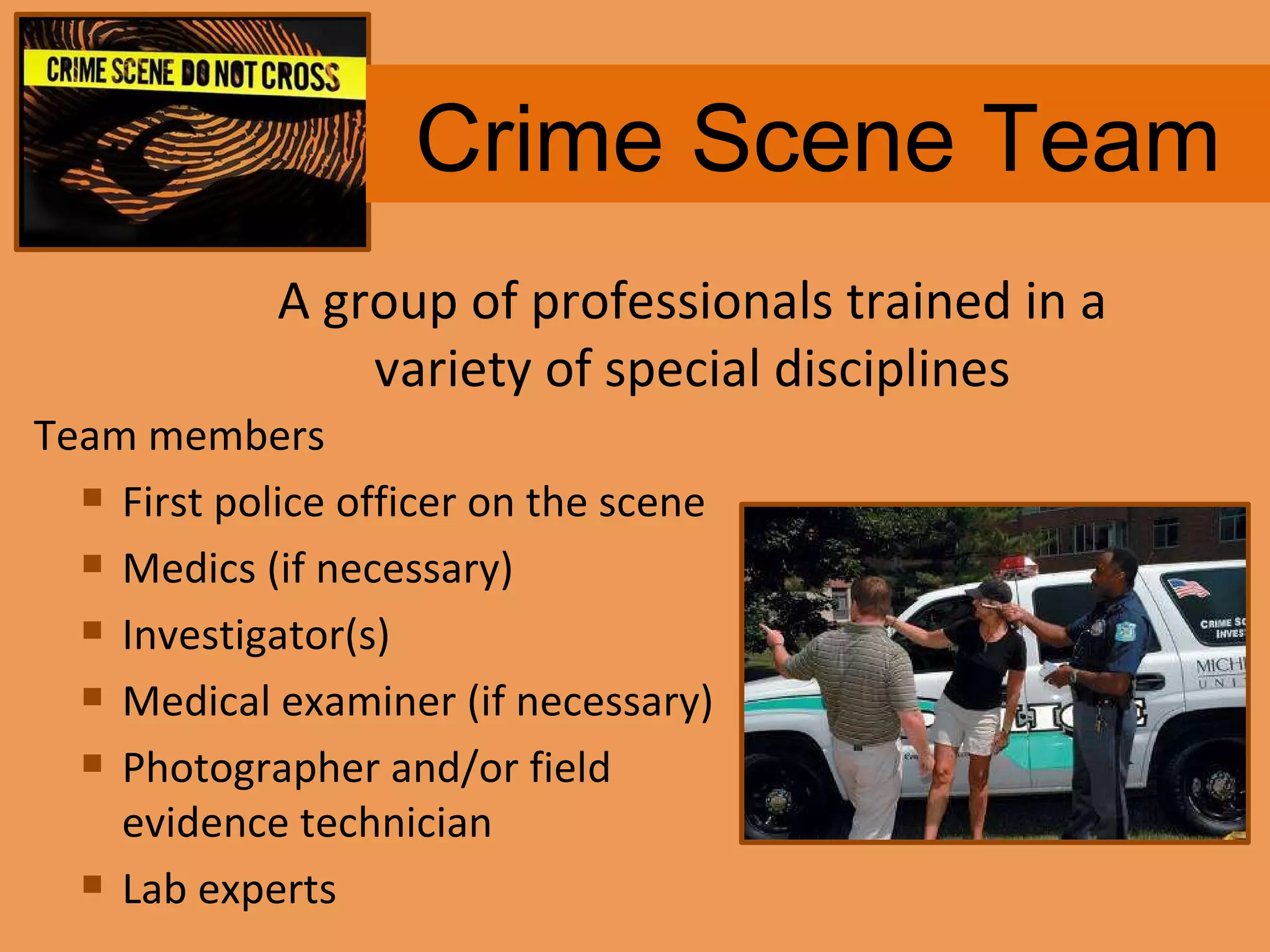 Crime Scene Team Team members First police officer on the scene Medics (if necessary) Investigator(s) Medical examiner (if necessary) Photographer and/or field evidence technician Lab experts A group of professionals trained in a variety of special disciplines 