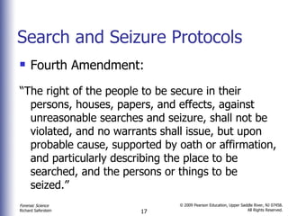 Search and Seizure Protocols Fourth Amendment: “ The right of the people to be secure in their persons, houses, papers, and effects, against unreasonable searches and seizure, shall not be violated, and no warrants shall issue, but upon probable cause, supported by oath or affirmation, and particularly describing the place to be searched, and the persons or things to be seized.”  