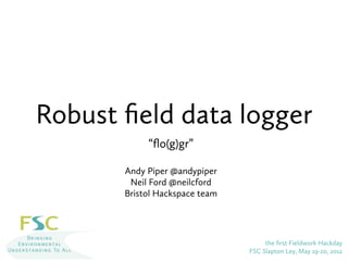 Robust ﬁeld data logger
            “ﬂo(g)gr”

       Andy Piper @andypiper
        Neil Ford @neilcford
       Bristol Hackspace team




                                     the ﬁrst Fieldwork Hackday
                                FSC Slapton Ley, May 19-20, 2012
 
