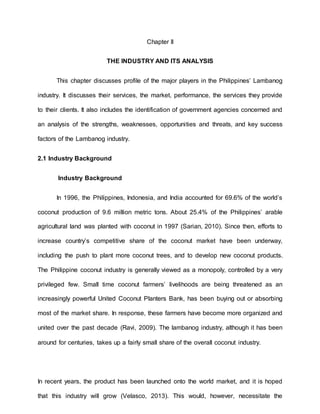 Chapter II
THE INDUSTRY AND ITS ANALYSIS
This chapter discusses profile of the major players in the Philippines’ Lambanog
industry. It discusses their services, the market, performance, the services they provide
to their clients. It also includes the identification of government agencies concerned and
an analysis of the strengths, weaknesses, opportunities and threats, and key success
factors of the Lambanog industry.
2.1 Industry Background
Industry Background
In 1996, the Philippines, Indonesia, and India accounted for 69.6% of the world’s
coconut production of 9.6 million metric tons. About 25.4% of the Philippines’ arable
agricultural land was planted with coconut in 1997 (Sarian, 2010). Since then, efforts to
increase country’s competitive share of the coconut market have been underway,
including the push to plant more coconut trees, and to develop new coconut products.
The Philippine coconut industry is generally viewed as a monopoly, controlled by a very
privileged few. Small time coconut farmers’ livelihoods are being threatened as an
increasingly powerful United Coconut Planters Bank, has been buying out or absorbing
most of the market share. In response, these farmers have become more organized and
united over the past decade (Ravi, 2009). The lambanog industry, although it has been
around for centuries, takes up a fairly small share of the overall coconut industry.
In recent years, the product has been launched onto the world market, and it is hoped
that this industry will grow (Velasco, 2013). This would, however, necessitate the
 