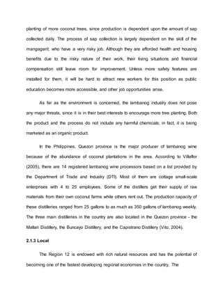 planting of more coconut trees, since production is dependent upon the amount of sap
collected daily. The process of sap collection is largely dependent on the skill of the
mangagarit, who have a very risky job. Although they are afforded health and housing
benefits due to the risky nature of their work, their living situations and financial
compensation still leave room for improvement. Unless more safety features are
installed for them, it will be hard to attract new workers for this position as public
education becomes more accessible, and other job opportunities arise.
As far as the environment is concerned, the lambanog industry does not pose
any major threats, since it is in their best interests to encourage more tree planting. Both
the product and the process do not include any harmful chemicals; in fact, it is being
marketed as an organic product.
In the Philippines, Quezon province is the major producer of lambanog wine
because of the abundance of coconut plantations in the area. According to Villaflor
(2005), there are 14 registered lambanog wine processors based on a list provided by
the Department of Trade and Industry (DTI). Most of them are cottage small-scale
enterprises with 4 to 25 employees. Some of the distillers get their supply of raw
materials from their own coconut farms while others rent out. The production capacity of
these distilleries ranged from 25 gallons to as much as 350 gallons of lambanog weekly.
The three main distilleries in the country are also located in the Quezon province - the
Mallari Distillery, the Buncayo Distillery, and the Capistrano Distillery (Vito, 2004).
2.1.3 Local
The Region 12 is endowed with rich natural resources and has the potential of
becoming one of the fastest developing regional economies in the country. The
 