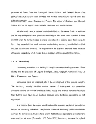 provinces of South Cotabato, Sarangani, Sultan Kudarat, and General Santos City
(SOCCSKSARGEN) had been provided with modern infrastructure support under the
SOCCSKSARGEN Area Development Project. The cities of Cotabato and General
Santos work as the region’s main financial, business, and service centers.
Vicada family owns a coconut plantation in Maitum, Sarangani Province and they
are the only entrepreneur that produces lambanog in their area. Their business started
in 2009 when the family decided to make products out of coconut aside from copra. In
2011, they expanded their small business by distributing lambanog outside Maitum (that
includes Maasim and Gensan). The expansion of the business stopped there because
of financial incapability which results to less exposure of the product in the market.
2.1.3.1 The Industry
Lambanog production is a thriving industry in coconut-producing provinces of the
country like the provinces of Laguna, Batangas, Albay, Cagayan, Camarines Sur, La
Union, Pangasinan, and Quezon.
Lambanog plays an important role in the development of the coconut industry.
The lambanog industry provides another means of employment, and generates
additional income for coconut farmers (Sanchez 1990). The revenue from the industry is
high, but the exact figure is not available because some lambanog operations are not
registered.
In a coconut farm, the owner usually sets aside a certain number of palms to be
tapped for lambanog production. The practice of nut and lambanog production assures
earnings for farm owners. Studies have shown that lambanog operations generate more
revenues than nut farms (Coronado 1972; Suiza 1979). Lambanog far gives the highest
 