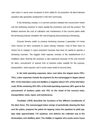 cash return in same area compared to farm solely for nut production. Its labor-intensive
operation also generates employment in the farm community.
In the lambanog industry, it is common practice between the coconut farm owner
and the lambanog producer to share equally the production cost and the product. The
landlord assumes the cost of cultivation and maintenance of the coconut palms while
the lambanog producer shoulders the cost of tapping and processing of lambanog.
Coconut farmers prefer to produce lambanog because it generates 3-4 times
more income for them compared to copra making. However, most of them have no
choice but to engage in copra production because they have no capital to operate a
lambanog business. The biggest initial expense consists of the establishment of a
distillation plant. Running the business is also expensive because of the cost incurred
for labor, procurement of special kind of bamboo poles suitable for the purpose,
transportation, tools required, and in some cases rental of coconut trees.
In the total operating expenses, labor cost takes the largest share (70%-
75%). Labor expenses include the payment for the mananaggot or tapper (about
80% of the total labor cost) and distillers or tagaluto (about 12% of the total labor
cost). Of the remaining 25%-30% of the total operating expenses, 90% goes to the
procurement of bamboo poles and 10% to the rental of the coconut trees,
transportation, tools, repair, and maintenance.
Fandialan (1978) described the functions of the different constituents of
the labor force. The manananggot takes charge of periodically cleaning the farm
and the palms, prepares the palms for tapping, trains the spadices to yield sap,
taps daily approximately 110 spadices, and delivers the collected sap to the
fermentation and distillery plant. The distiller or tagaluto who works seven hours
 