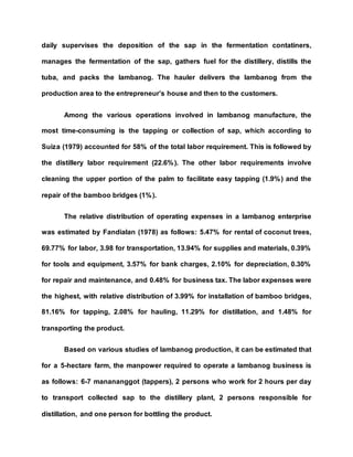 daily supervises the deposition of the sap in the fermentation contatiners,
manages the fermentation of the sap, gathers fuel for the distillery, distills the
tuba, and packs the lambanog. The hauler delivers the lambanog from the
production area to the entrepreneur’s house and then to the customers.
Among the various operations involved in lambanog manufacture, the
most time-consuming is the tapping or collection of sap, which according to
Suiza (1979) accounted for 58% of the total labor requirement. This is followed by
the distillery labor requirement (22.6%). The other labor requirements involve
cleaning the upper portion of the palm to facilitate easy tapping (1.9%) and the
repair of the bamboo bridges (1%).
The relative distribution of operating expenses in a lambanog enterprise
was estimated by Fandialan (1978) as follows: 5.47% for rental of coconut trees,
69.77% for labor, 3.98 for transportation, 13.94% for supplies and materials, 0.39%
for tools and equipment, 3.57% for bank charges, 2.10% for depreciation, 0.30%
for repair and maintenance, and 0.48% for business tax. The labor expenses were
the highest, with relative distribution of 3.99% for installation of bamboo bridges,
81.16% for tapping, 2.08% for hauling, 11.29% for distillation, and 1.48% for
transporting the product.
Based on various studies of lambanog production, it can be estimated that
for a 5-hectare farm, the manpower required to operate a lambanog business is
as follows: 6-7 manananggot (tappers), 2 persons who work for 2 hours per day
to transport collected sap to the distillery plant, 2 persons responsible for
distillation, and one person for bottling the product.
 