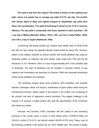 The yield of sap from the Laguna Tall variety is based on two spadices per
palm, where one spadix has an average sap yield of 0.75 L per day. The months
with lowest (April to May) and highest (August to September) sap yield were
taken into consideration. The yield of lambanog is based on the 17.51% recovery
efficieny. The sap yield is comparable with those reported in other countries: 1.49
L per day in Malaya (Marsden Skilton, 1931), 1.59 L per day in India (Patten, 1938),
and 1.58 L a day in Ceylon (Nathanael, 1955).
Considering that freshly trickled sap contains total soluble solid of 20°Bx-23°Bx
and with pH near neutral, the expected alcohol content should be about 10%. However,
based on the analysis reported by several workers with freshly gathered sap using the
traditional method of collection, the total soluble solids range from 7°Bx and the pH
decreases to 3.0. Therefore, there is a loss of approximately 50% of the potential yield
of lambanog. The yield of lambanog may be doubled if improved method of sap
collection and fermentation (as described by Sanchez 1984) and adequate temperature
control during distillation are employed.
The lambanog industry faces some problems: stiff competition with imported
alcoholic beverages (wines and liquors), maintenance of good quality control during the
manufacturing process, steady supply of the product in the market, poor packaging of
the product, and lack of aggressive market promotion. The biggest challenge to the
industry is to produce a quality product that suits the specifications of the consumers
and market as a whole.
Tanimura and Sanchez (1978) concluded that the quality of pure lambanog
produced in the country varies in terms of total soluble solids (10.2ºBx-15.3ºBx), pH
(3.5-4.5), acidity (3.13-4.31), and alcohol content (36.65%-5.70% [v/v]). Today, most of
the lambanog available in the market are not 100% distilled tuba. The product is diluted
 