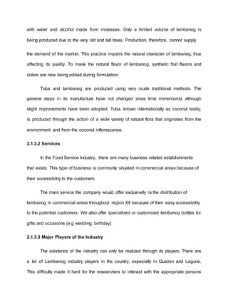 with water and alcohol made from molasses. Only a limited volume of lambanog is
being produced due to the very old and tall trees. Production, therefore, cannot supply
the demand of the market. This practice impairs the natural character of lambanog, thus
affecting its quality. To mask the natural flavor of lambanog, synthetic fruit flavors and
colors are now being added during formulation.
Tuba and lambanog are produced using very crude traditional methods. The
general steps in its manufacture have not changed since time immemorial, although
slight improvements have been adopted. Tuba, known internationally as coconut toddy,
is produced through the action of a wide variety of natural flora that originates from the
environment and from the coconut inflorescence.
2.1.3.2 Services
In the Food Service Industry, there are many business related establishments
that exists. This type of business is commonly situated in commercial areas because of
their accessibility to the customers.
The main service the company would offer exclusively is the distribution of
lambanog in commercial areas throughout region XII because of their easy accessibility
to the potential customers. We also offer specialized or customized lambanog bottles for
gifts and occasions (e.g wedding, birthday).
2.1.3.3 Major Players of the Industry
The existence of the industry can only be realized through its players. There are
a lot of Lambanog industry players in the country, especially in Quezon and Laguna.
This difficulty made it hard for the researchers to interact with the appropriate persons
 