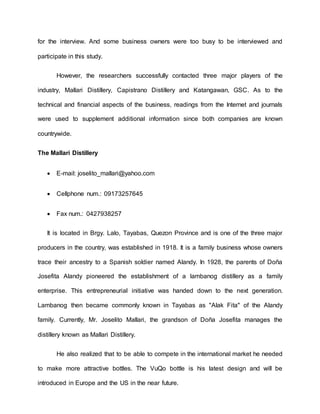 for the interview. And some business owners were too busy to be interviewed and
participate in this study.
However, the researchers successfully contacted three major players of the
industry, Mallari Distillery, Capistrano Distillery and Katangawan, GSC. As to the
technical and financial aspects of the business, readings from the Internet and journals
were used to supplement additional information since both companies are known
countrywide.
The Mallari Distillery
 E-mail: joselito_mallari@yahoo.com
 Cellphone num.: 09173257645
 Fax num.: 0427938257
It is located in Brgy. Lalo, Tayabas, Quezon Province and is one of the three major
producers in the country, was established in 1918. It is a family business whose owners
trace their ancestry to a Spanish soldier named Alandy. In 1928, the parents of Doña
Josefita Alandy pioneered the establishment of a lambanog distillery as a family
enterprise. This entrepreneurial initiative was handed down to the next generation.
Lambanog then became commonly known in Tayabas as "Alak Fita" of the Alandy
family. Currently, Mr. Joselito Mallari, the grandson of Doña Josefita manages the
distillery known as Mallari Distillery.
He also realized that to be able to compete in the international market he needed
to make more attractive bottles. The VuQo bottle is his latest design and will be
introduced in Europe and the US in the near future.
 