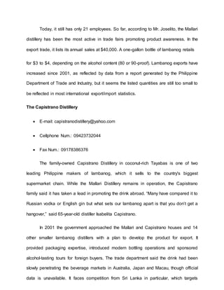 Today, it still has only 21 employees. So far, according to Mr. Joselito, the Mallari
distillery has been the most active in trade fairs promoting product awareness. In the
export trade, it lists its annual sales at $40,000. A one-gallon bottle of lambanog retails
for $3 to $4, depending on the alcohol content (80 or 90-proof). Lambanog exports have
increased since 2001, as reflected by data from a report generated by the Philippine
Department of Trade and Industry, but it seems the listed quantities are still too small to
be reflected in most international export/import statistics.
The Capistrano Distillery
 E-mail: capistranodistillery@yahoo.com
 Cellphone Num.: 09423732044
 Fax Num.: 09178386376
The family-owned Capistrano Distillery in coconut-rich Tayabas is one of two
leading Philippine makers of lambanog, which it sells to the country's biggest
supermarket chain. While the Mallari Distillery remains in operation, the Capistrano
family said it has taken a lead in promoting the drink abroad. “Many have compared it to
Russian vodka or English gin but what sets our lambanog apart is that you don’t get a
hangover,” said 65-year-old distiller Isabelita Capistrano.
In 2001 the government approached the Mallari and Capistrano houses and 14
other smaller lambanog distillers with a plan to develop the product for export. It
provided packaging expertise, introduced modern bottling operations and sponsored
alcohol-tasting tours for foreign buyers. The trade department said the drink had been
slowly penetrating the beverage markets in Australia, Japan and Macau, though official
data is unavailable. It faces competition from Sri Lanka in particular, which targets
 