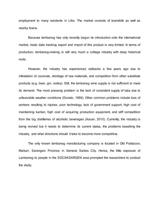 employment to many residents in Liliw. The market consists of townsfolk as well as
nearby towns.
Because lambanog has only recently begun its introduction onto the international
market, trade data tracking export and import of this product is very limited. In terms of
production, lambanog-making is still very much a cottage industry with deep historical
roots.
However, the industry has experienced setbacks a few years ago due to
infestation of coconuts, shortage of raw materials, and competition from other substitute
products (e.g. beer, gin, vodka). Still, the lambanog wine supply is not sufficient to meet
its demand. The most pressing problem is the lack of consistent supply of tuba due to
unfavorable weather conditions (Donato, 1989). Other common problems include loss of
workers resulting to injuries, poor technology, lack of government support, high cost of
maintaining karitan, high cost of acquiring production equipment, and stiff competition
from the big distilleries of alcoholic beverages (Ascan, 2010). Currently, the industry is
being revived but it needs to determine its current status, the problems besetting the
industry, and what directions should it take to become more competitive.
The only known lambanog manufacturing company is located in Old Poblacion,
Maitum, Sarangani Province in General Santos City. Hence, the little exposure of
Lambanog to people in the SOCSKSARGEN area prompted the researchers to conduct
the study.
 