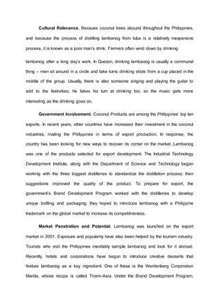 Cultural Relevance. Because coconut trees abound throughout the Philippines,
and because the process of distilling lambanog from tuba is a relatively inexpensive
process, it is known as a poor man’s drink. Farmers often wind down by drinking
lambanog after a long day’s work. In Quezon, drinking lambanog is usually a communal
thing – men sit around in a circle and take turns drinking shots from a cup placed in the
middle of the group. Usually, there is also someone singing and playing the guitar to
add to the festivities; he takes his turn at drinking too, so the music gets more
interesting as the drinking goes on.
Government Involvement. Coconut Products are among the Philippines’ top ten
exports. In recent years, other countries have increased their investment in the coconut
industries, rivaling the Philippines in terms of export production. In response, the
country has been looking for new ways to recover its corner on the market. Lambanog
was one of the products selected for export development. The Industrial Technology
Development Institute, along with the Department of Science and Technology began
working with the three biggest distilleries to standardize the distillation process; their
suggestions improved the quality of the product. To prepare for export, the
government’s Brand Development Program worked with the distilleries to develop
unique bottling and packaging; they hoped to introduce lambanog with a Philippine
trademark on the global market to increase its competitiveness.
Market Penetration and Potential. Lambanog was launched on the export
market in 2001. Exposure and popularity have also been helped by the tourism industry.
Tourists who visit the Philippines inevitably sample lambanog and look for it abroad.
Recently, hotels and corporations have begun to introduce creative desserts that
feature lambanog as a key ingredient. One of these is the Werdenberg Corporation
Manila, whose recipe is called Tirami-Asia. Under the Brand Development Program,
 