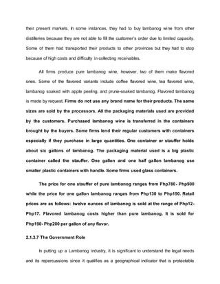 their present markets. In some instances, they had to buy lambanog wine from other
distilleries because they are not able to fill the customer’s order due to limited capacity.
Some of them had transported their products to other provinces but they had to stop
because of high costs and difficulty in collecting receivables.
All firms produce pure lambanog wine, however, two of them make flavored
ones. Some of the flavored variants include coffee flavored wine, tea flavored wine,
lambanog soaked with apple peeling, and prune-soaked lambanog. Flavored lambanog
is made by request. Firms do not use any brand name for their products. The same
sizes are sold by the processors. All the packaging materials used are provided
by the customers. Purchased lambanog wine is transferred in the containers
brought by the buyers. Some firms lend their regular customers with containers
especially if they purchase in large quantities. One container or stauffer holds
about six gallons of lambanog. The packaging material used is a big plastic
container called the stauffer. One gallon and one half gallon lambanog use
smaller plastic containers with handle. Some firms used glass containers.
The price for one stauffer of pure lambanog ranges from Php780- Php900
while the price for one gallon lambanog ranges from Php130 to Php150. Retail
prices are as follows: twelve ounces of lambanog is sold at the range of Php12-
Php17. Flavored lambanog costs higher than pure lambanog. It is sold for
Php190- Php200 per gallon of any flavor.
2.1.3.7 The Government Role
In putting up a Lambanog industry, it is significant to understand the legal needs
and its repercussions since it qualifies as a geographical indicator that is protectable
 