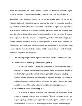 under the Agreement on Trade Related Aspects of Intellectual Property Rights,
Including Trade in Counterfeit Goods (TRIPS) section of the 1994 Uruguay Round
negotiations. The agreement states that all parties should avoid the use of any
indication that would mislead consumers regarding the origin of the goods, as well as
any acts that would result in unfair competition. Furthermore, a higher level of protection
is provided for geographical indications for wines and spirits, which are protected even
when there is no danger of the public’s, being misled as to the true origin. The name
“lambanog” would therefore be preserved specifically for the Philippine beverage, even
if other countries started to produce a similar product. In recent years, countries like
Thailand and Indonesia have become increasingly competitive in producing coconut-
based products. Therefore, both the process and the product should be protected as the
intellectual property of the Philippines.
The following are government agencies concerned with the Lambanog industry:
 Bureau of Food and Drug Administration (BFAD)
It has the mission of protecting consumers in certain defined areas –
adequacy of controls exercised by the processor during processing and safety of
the finished product on the market. Since responsibility for quality, including
safety is with the processor, his interest lies in the same direction. It is possible to
inspect processing practices without inspecting the quality products, but hardly
possible to inspect for quality without knowing the processing procedures.
 Department of Trade and Industry (DTI)
It is tasked to expand Philippine trade, industries and investments as the
means to generate jobs and raise incomes for Filipinos. Lambanog industry has
begun exporting Lambanog in Japan, Taiwan, and Algeria. Lambanog exports
have increased since 2001, as reflected by data from a report generated by DTI.
 