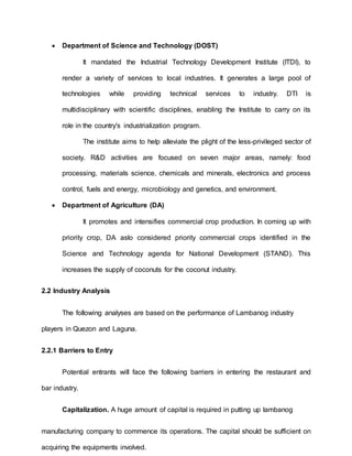  Department of Science and Technology (DOST)
It mandated the Industrial Technology Development Institute (ITDI), to
render a variety of services to local industries. It generates a large pool of
technologies while providing technical services to industry. DTI is
multidisciplinary with scientific disciplines, enabling the Institute to carry on its
role in the country's industrialization program.
The institute aims to help alleviate the plight of the less-privileged sector of
society. R&D activities are focused on seven major areas, namely: food
processing, materials science, chemicals and minerals, electronics and process
control, fuels and energy, microbiology and genetics, and environment.
 Department of Agriculture (DA)
It promotes and intensifies commercial crop production. In coming up with
priority crop, DA aslo considered priority commercial crops identified in the
Science and Technology agenda for National Development (STAND). This
increases the supply of coconuts for the coconut industry.
2.2 Industry Analysis
The following analyses are based on the performance of Lambanog industry
players in Quezon and Laguna.
2.2.1 Barriers to Entry
Potential entrants will face the following barriers in entering the restaurant and
bar industry.
Capitalization. A huge amount of capital is required in putting up lambanog
manufacturing company to commence its operations. The capital should be sufficient on
acquiring the equipments involved.
 