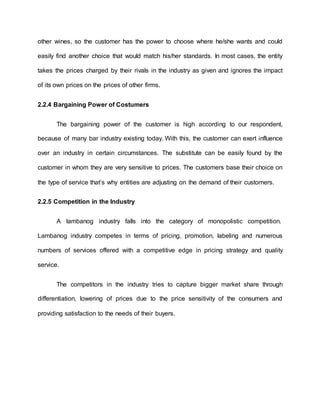 other wines, so the customer has the power to choose where he/she wants and could
easily find another choice that would match his/her standards. In most cases, the entity
takes the prices charged by their rivals in the industry as given and ignores the impact
of its own prices on the prices of other firms.
2.2.4 Bargaining Power of Costumers
The bargaining power of the customer is high according to our respondent,
because of many bar industry existing today. With this, the customer can exert influence
over an industry in certain circumstances. The substitute can be easily found by the
customer in whom they are very sensitive to prices. The customers base their choice on
the type of service that’s why entities are adjusting on the demand of their customers.
2.2.5 Competition in the Industry
A lambanog industry falls into the category of monopolistic competition.
Lambanog industry competes in terms of pricing, promotion, labeling and numerous
numbers of services offered with a competitive edge in pricing strategy and quality
service.
The competitors in the industry tries to capture bigger market share through
differentiation, lowering of prices due to the price sensitivity of the consumers and
providing satisfaction to the needs of their buyers.
 