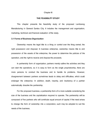 Chapter III
THE FEASIBILITY STUDY
This chapter presents the feasibility study of the proposed Lambanog
Manufacturing in General Santos City. It includes the management and organization,
marketing, technical and financial evaluation of the study.
3.1 Forms of Business Organization
Ownership means the legal title to a thing or control over the thing owned, the
right possession and disposal. In business enterprise, ownership means title to and
possession of the assets of the enterprise, the power to determine the policies of the
operation, and the right to receive and dispose the proceeds.
In partnership form of organization, partners merely outline the activities and they
can start the operations, so it is easy to form as the single proprietorship, there are
more persons to conduct the business and to handle its problems. However,
disagreement between partners sometimes leads to delay and difficulties, which could
endanger the enterprise. In addition, death, insanity, and insolvency of a partner
automatically dissolve the partnership.
For the proposed business, a partnership form of is more suitable considering the
size of the business and the capitalization required to operate. The partnership will be
composed of five partners who will contribute equal amount of capital. If the need arises
to change the form of ownership into a corporation, such may be adopted to suit the
needs of the business.
 