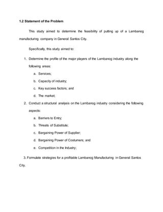 1.2 Statement of the Problem
This study aimed to determine the feasibility of putting up of a Lambanog
manufacturing company in General Santos City.
Specifically, this study aimed to:
1. Determine the profile of the major players of the Lambanog industry along the
following areas:
a. Services;
b. Capacity of industry;
c. Key success factors; and
d. The market;
2. Conduct a structural analysis on the Lambanog industry considering the following
aspects:
a. Barriers to Entry;
b. Threats of Substitute;
c. Bargaining Power of Supplier;
d. Bargaining Power of Costumers; and
e. Competition in the Industry;
3. Formulate strategies for a profitable Lambanog Manufacturing in General Santos
City.
 
