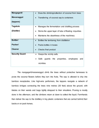 Mangagarit/
Mananaggot
(tappers)
 Does the climbing/collection of coconut from trees
 Transferring of coconut sap to containers
Tagaluto
(Distiller)
 Manages the fermentation and distilling process
 Skims the upper layer of tuba of floating impurities
 Maintains the cleanliness of the machinery
Bottler/
Packer/
Cleaner
 Bottles the lambanog from distillation
 Packs bottles in boxes
 Checks final product
Security Guard  Keeps the vicinity safe.
 Safe guards the properties, employees and
vicinities
The mangagarit/manananggot climb the trees without protective harnesses to
prune the coconut flowers before they turn into fruits. The sap is allowed to drip into
bamboo receptacles. Like high-wire performers, the tappers navigate a network of
bamboo bridges connecting the trees nine metres (30 feet) above the ground, with
blades on their waists and bags tightly strapped to their shoulders. Pruning is mostly
done in the afternoon, and the climbers return at dawn to collect the liquid. Farmhands
then deliver the sap to the distillery in big plastic containers that are carried behind their
backs or on pack horses.
 