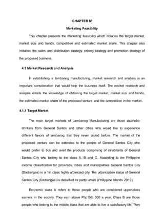 CHAPTER IV
Marketing Feasibility
This chapter presents the marketing feasibility which includes the target market,
market size and trends, competition and estimated market share. This chapter also
includes the sales and distribution strategy, pricing strategy and promotion strategy of
the proposed business.
4.1 Market Research and Analysis
In establishing a lambanog manufacturing, market research and analysis is an
important consideration that would help the business itself. The market research and
analysis entails the knowledge of obtaining the target market, market size and trends,
the estimated market share of the proposed venture and the competition in the market.
4.1.1 Target Market
The main target markets of Lambanog Manufacturing are those alcoholic-
drinkers from General Santos and other cities who would like to experience
different flavors of lambanog that they never tasted before. The market of the
proposed venture can be extended to the people of General Santos City who
would prefer to buy and avail the products comprising of inhabitants of General
Santos City who belong to the class A, B and C. According to the Philippine
income classification for provinces, cities and municipalities General Santos City
(Dadiangas) is a 1st class highly urbanized city. The urbanization status of General
Santos City (Dadiangas) is classified as partly urban (Philippine Islands 2010).
Economic class A refers to those people who are considered upper-class
earners in the society. They earn above Php150, 000 a year. Class B are those
people who belong to the middle class that are able to live a satisfactory life. They
 