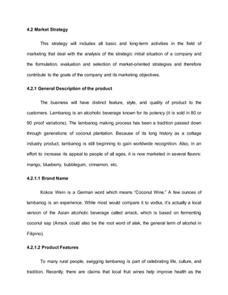 4.2 Market Strategy
This strategy will includes all basic and long-term activities in the field of
marketing that deal with the analysis of the strategic initial situation of a company and
the formulation, evaluation and selection of market-oriented strategies and therefore
contribute to the goals of the company and its marketing objectives.
4.2.1 General Description of the product
The business will have distinct feature, style, and quality of product to the
customers. Lambanog is an alcoholic beverage known for its potency (it is sold in 80 or
90 proof variations). The lambanog making process has been a tradition passed down
through generations of coconut plantation. Because of its long history as a cottage
industry product, lambanog is still beginning to gain worldwide recognition. Also, in an
effort to increase its appeal to people of all ages, it is now marketed in several flavors:
mango, blueberry, bubblegum, cinnamon, etc.
4.2.1.1 Brand Name
Kokos Wein is a German word which means “Coconut Wine.” A few ounces of
lambanog is an experience. While most would compare it to vodka, it’s actually a local
version of the Asian alcoholic beverage called arrack, which is based on fermenting
coconut sap (Arrack could also be the root word of alak, the general term of alcohol in
Filipino).
4.2.1.2 Product Features
To many rural people, swigging lambanog is part of celebrating life, culture, and
tradition. Recently, there are claims that local fruit wines help improve health as the
 