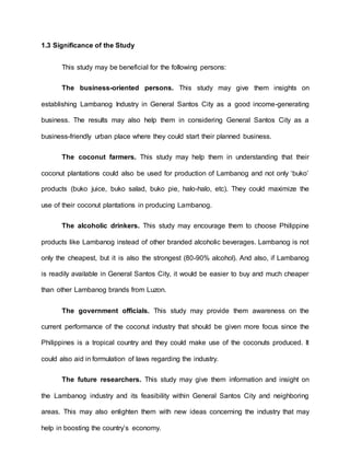 1.3 Significance of the Study
This study may be beneficial for the following persons:
The business-oriented persons. This study may give them insights on
establishing Lambanog Industry in General Santos City as a good income-generating
business. The results may also help them in considering General Santos City as a
business-friendly urban place where they could start their planned business.
The coconut farmers. This study may help them in understanding that their
coconut plantations could also be used for production of Lambanog and not only ‘buko’
products (buko juice, buko salad, buko pie, halo-halo, etc). They could maximize the
use of their coconut plantations in producing Lambanog.
The alcoholic drinkers. This study may encourage them to choose Philippine
products like Lambanog instead of other branded alcoholic beverages. Lambanog is not
only the cheapest, but it is also the strongest (80-90% alcohol). And also, if Lambanog
is readily available in General Santos City, it would be easier to buy and much cheaper
than other Lambanog brands from Luzon.
The government officials. This study may provide them awareness on the
current performance of the coconut industry that should be given more focus since the
Philippines is a tropical country and they could make use of the coconuts produced. It
could also aid in formulation of laws regarding the industry.
The future researchers. This study may give them information and insight on
the Lambanog industry and its feasibility within General Santos City and neighboring
areas. This may also enlighten them with new ideas concerning the industry that may
help in boosting the country’s economy.
 