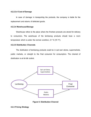 4.2.2.3.4 Cost of Damage
In case of damage in transporting the products, the company is liable for the
replacement and returns of defected goods.
4.2.2.4 Warehouse/Storage
Warehouse refers to the place where the finished products are stored for delivery
to consumers. The warehouse of the lambanog products should have a room
temperature which is under the normal condition, 21 °C (70 °F).
4.2.2.5 Distribution Channels
The distribution of lambanog products could be in sari-sari stores, supermarkets,
public markets, or straight to the final consumer for consumption. The channel of
distribution is at its full control.
Figure 5: Distribution Channel
4.2.3 Pricing Strategy
Lambanog Final
Consumer
Sari-sari Store,
Supermarkets
Public
Markets
 