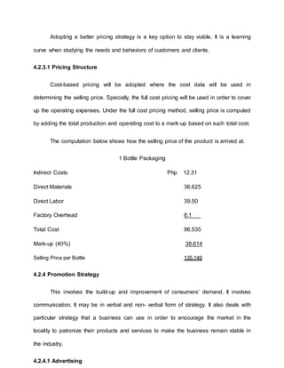 Adopting a better pricing strategy is a key option to stay viable. It is a learning
curve when studying the needs and behaviors of customers and clients.
4.2.3.1 Pricing Structure
Cost-based pricing will be adopted where the cost data will be used in
determining the selling price. Specially, the full cost pricing will be used in order to cover
up the operating expenses. Under the full cost pricing method, selling price is computed
by adding the total production and operating cost to a mark-up based on such total cost.
The computation below shows how the selling price of the product is arrived at.
1 Bottle Packaging
Indirect Costs Php 12.31
Direct Materials 36.625
Direct Labor 39.50
Factory Overhead 8.1
Total Cost 96.535
Mark-up (40%) 38.614
Selling Price per Bottle 135.149
4.2.4 Promotion Strategy
This involves the build-up and improvement of consumers’ demand. It involves
communication. It may be in verbal and non- verbal form of strategy. It also deals with
particular strategy that a business can use in order to encourage the market in the
locality to patronize their products and services to make the business remain stable in
the industry.
4.2.4.1 Advertising
 