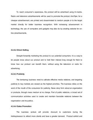 To reach consumer’s awareness, the product will be advertised using tri-media.
Radio and television advertisements will be used to promote the product. And flyer, for a
cheaper advertisement, are printed and disseminated to random people or to the target
market directly for better business recognition. With increasing advancement in
technology, the use of computers and gadgets may also do by creating website for on-
line advertisements.
4.2.4.2 Direct Selling
Straight forwardly marketing the product to our potential consumers. It is a way to
let people know about our product and to hold their interest long enough for them to
know how our product can benefit them, without using the television or radio for
advertising.
4.2.4.3 Publicity
The lambanog business need to cultivate effective media relations, and targeting
publicity to key markets are viewed as the highest priorities. The business relies on the
word of the mouth of the consumers for publicity. News story form about an organization
or products, through mass medium at no charge. Part of public relations, a broad set of
communication activities used to create and maintain favorable relations between the
organization and its publics.
4.2.4.4 Sales Promotion
The business venture will provide discount to customers during the
holiday/season to attract more clients and have a greater demand. Product exhibit and
 