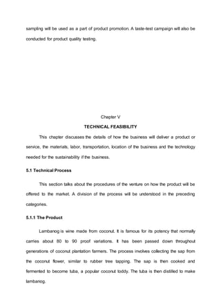 sampling will be used as a part of product promotion. A taste-test campaign will also be
conducted for product quality testing.
Chapter V
TECHNICAL FEASIBILITY
This chapter discusses the details of how the business will deliver a product or
service, the materials, labor, transportation, location of the business and the technology
needed for the sustainability if the business.
5.1 Technical Process
This section talks about the procedures of the venture on how the product will be
offered to the market. A division of the process will be understood in the preceding
categories.
5.1.1 The Product
Lambanog is wine made from coconut. It is famous for its potency that normally
carries about 80 to 90 proof variations. It has been passed down throughout
generations of coconut plantation farmers. The process involves collecting the sap from
the coconut flower, similar to rubber tree tapping. The sap is then cooked and
fermented to become tuba, a popular coconut toddy. The tuba is then distilled to make
lambanog.
 