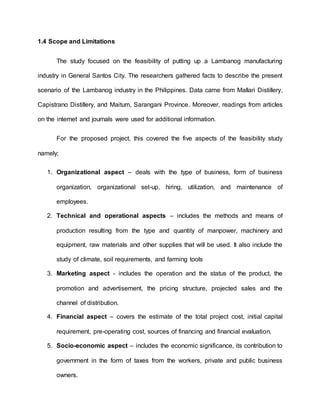 1.4 Scope and Limitations
The study focused on the feasibility of putting up a Lambanog manufacturing
industry in General Santos City. The researchers gathered facts to describe the present
scenario of the Lambanog industry in the Philippines. Data came from Mallari Distillery,
Capistrano Distillery, and Maitum, Sarangani Province. Moreover, readings from articles
on the internet and journals were used for additional information.
For the proposed project, this covered the five aspects of the feasibility study
namely;
1. Organizational aspect – deals with the type of business, form of business
organization, organizational set-up, hiring, utilization, and maintenance of
employees.
2. Technical and operational aspects – includes the methods and means of
production resulting from the type and quantity of manpower, machinery and
equipment, raw materials and other supplies that will be used. It also include the
study of climate, soil requirements, and farming tools
3. Marketing aspect - includes the operation and the status of the product, the
promotion and advertisement, the pricing structure, projected sales and the
channel of distribution.
4. Financial aspect – covers the estimate of the total project cost, initial capital
requirement, pre-operating cost, sources of financing and financial evaluation.
5. Socio-economic aspect – includes the economic significance, its contribution to
government in the form of taxes from the workers, private and public business
owners.
 