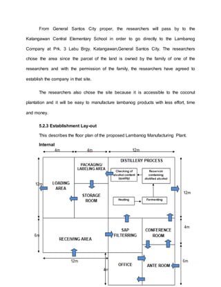 From General Santos City proper, the researchers will pass by to the
Katangawan Central Elementary School in order to go directly to the Lambanog
Company at Prk. 3 Labu Brgy. Katangawan,General Santos City. The researchers
chose the area since the parcel of the land is owned by the family of one of the
researchers and with the permission of the family, the researchers have agreed to
establish the company in that site.
The researchers also chose the site because it is accessible to the coconut
plantation and it will be easy to manufacture lambanog products with less effort, time
and money.
5.2.3 Establishment Lay-out
This describes the floor plan of the proposed Lambanog Manufacturing Plant.
Internal
 