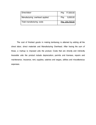 The cost of finished goods in making lambanog is attained by adding all the
direct labor, direct materials and Manufacturing Overhead. After having the sum of
those, a markup is imposed unto the product. Costs that are directly and indirectly
traceable unto the product include depreciation, permits and licenses, repairs and
maintenance, insurance, rent, supplies, salaries and wages, utilities and miscellaneous
expenses.
Direct labor Php 77,500.00
Manufacturing overhead applied Php 5,000.00
Total manufacturing costs Php 255,700.00
 
