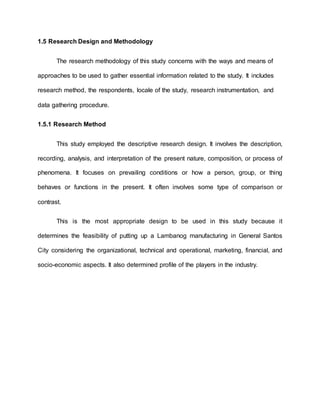 1.5 Research Design and Methodology
The research methodology of this study concerns with the ways and means of
approaches to be used to gather essential information related to the study. It includes
research method, the respondents, locale of the study, research instrumentation, and
data gathering procedure.
1.5.1 Research Method
This study employed the descriptive research design. It involves the description,
recording, analysis, and interpretation of the present nature, composition, or process of
phenomena. It focuses on prevailing conditions or how a person, group, or thing
behaves or functions in the present. It often involves some type of comparison or
contrast.
This is the most appropriate design to be used in this study because it
determines the feasibility of putting up a Lambanog manufacturing in General Santos
City considering the organizational, technical and operational, marketing, financial, and
socio-economic aspects. It also determined profile of the players in the industry.
 