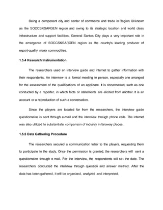 Being a component city and center of commerce and trade in Region XII known
as the SOCCSKSARGEN region and owing to its strategic location and world class
infrastructure and support facilities, General Santos City plays a very important role in
the emergence of SOCCSKSARGEN region as the country's leading producer of
export-quality major commodities.
1.5.4 Research Instrumentation
The researchers used an interview guide and internet to gather information with
their respondents. An interview is a formal meeting in person, especially one arranged
for the assessment of the qualifications of an applicant. It is conversation, such as one
conducted by a reporter, in which facts or statements are elicited from another. It is an
account or a reproduction of such a conversation.
Since the players are located far from the researchers, the interview guide
questionnaire is sent through e-mail and the interview through phone calls. The internet
was also utilized to substantiate comparison of industry in faraway places.
1.5.5 Data Gathering Procedure
The researchers secured a communication letter to the players, requesting them
to participate in the study. Once the permission is granted, the researchers will sent a
questionnaire through e-mail. For the interview, the respondents will set the date. The
researchers conducted the interview through question and answer method. After the
data has been gathered, it will be organized, analyzed and interpreted.
 