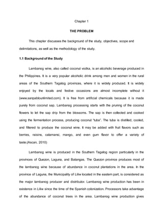 Chapter 1
THE PROBLEM
This chapter discusses the background of the study, objectives, scope and
delimitations, as well as the methodology of the study.
1.1 Background of the Study
Lambanog wine, also called coconut vodka, is an alcoholic beverage produced in
the Philippines. It is a very popular alcoholic drink among men and women in the rural
areas of the Southern Tagalog provinces, where it is widely produced. It is widely
enjoyed by the locals and festive occasions are almost incomplete without it
(www.sanpablounlimited.com). It is free from artificial chemicals because it is made
purely from coconut sap. Lambanog processing starts with the pruning of the coconut
flowers to let the sap drip from the blossoms. The sap is then collected and cooked
using the fermentation process, producing coconut “tuba”. The tuba is distilled, cooled,
and filtered to produce the coconut wine. It may be added with fruit flavors such as
berries, raisins, calamansi, mango, and even gum flavor to offer a variety of
taste.(Ascan, 2010)
Lambanog wine is produced in the Southern Tagalog region particularly in the
provinces of Quezon, Laguna, and Batangas. The Quezon province produces most of
the lambanog wine because of abundance in coconut plantations in the area. In the
province of Laguna, the Municipality of Liliw located in the eastern part, is considered as
the major lambanog producer and distributor. Lambanog wine production has been in
existence in Liliw since the time of the Spanish colonization. Processors take advantage
of the abundance of coconut trees in the area. Lambanog wine production gives
 