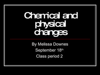 Chemical and physical changes By Melissa Downes September 18 th   Class period 2   