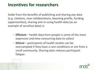 Incentives for researchers
Aside from the benefits of publishing and sharing any data
(e.g. citations, new collaborations, boosting profile, funding
opportunities), sharing and re-using health data (as an
example of sensitive data) is:
• Efficient – health data from people is some of the most
expensive and time-consuming data to collect
• Ethical – participants of health studies can be
oversampled if they have a rare conditions or are from a
small community. Sharing data reduces participant
fatigue.
 