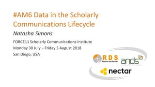 Natasha Simons
#AM6 Data in the Scholarly
Communications Lifecycle
FORCE11 Scholarly Communications Institute
Monday 30 July – Friday 3 August 2018
San Diego, USA
 