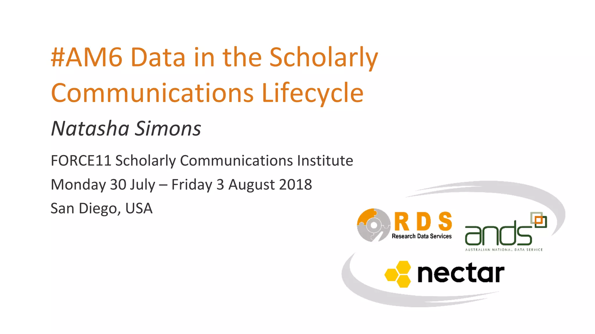 Natasha Simons
#AM6 Data in the Scholarly
Communications Lifecycle
FORCE11 Scholarly Communications Institute
Monday 30 July – Friday 3 August 2018
San Diego, USA
 