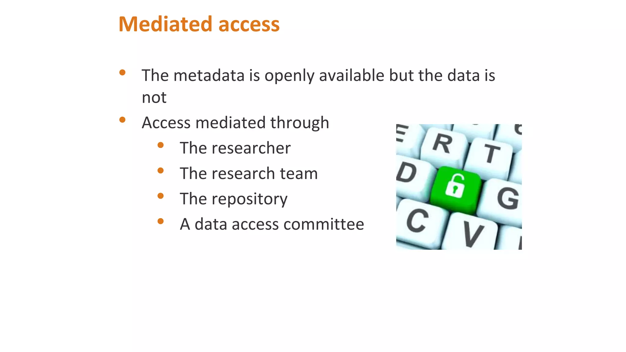 Mediated access
• The metadata is openly available but the data is
not
• Access mediated through
• The researcher
• The research team
• The repository
• A data access committee
 