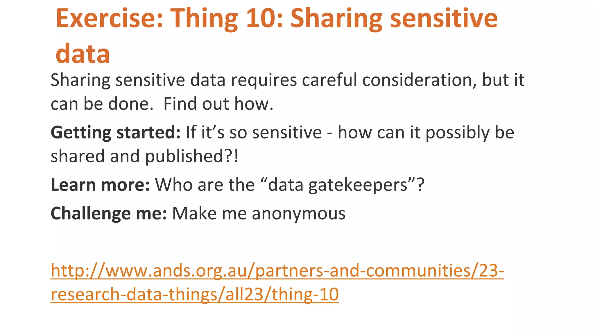 Exercise: Thing 10: Sharing sensitive
data
Sharing sensitive data requires careful consideration, but it
can be done. Find out how.
Getting started: If it’s so sensitive - how can it possibly be
shared and published?!
Learn more: Who are the “data gatekeepers”?
Challenge me: Make me anonymous
http://www.ands.org.au/partners-and-communities/23-
research-data-things/all23/thing-10
 