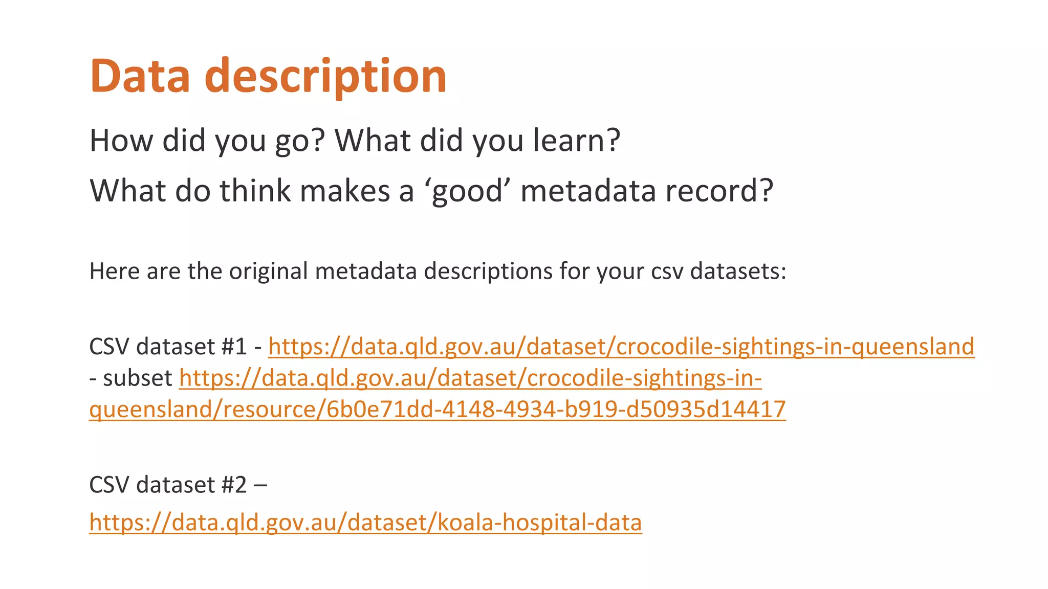 Data description
How did you go? What did you learn?
What do think makes a ‘good’ metadata record?
Here are the original metadata descriptions for your csv datasets:
CSV dataset #1 - https://data.qld.gov.au/dataset/crocodile-sightings-in-queensland
- subset https://data.qld.gov.au/dataset/crocodile-sightings-in-
queensland/resource/6b0e71dd-4148-4934-b919-d50935d14417
CSV dataset #2 –
https://data.qld.gov.au/dataset/koala-hospital-data
 