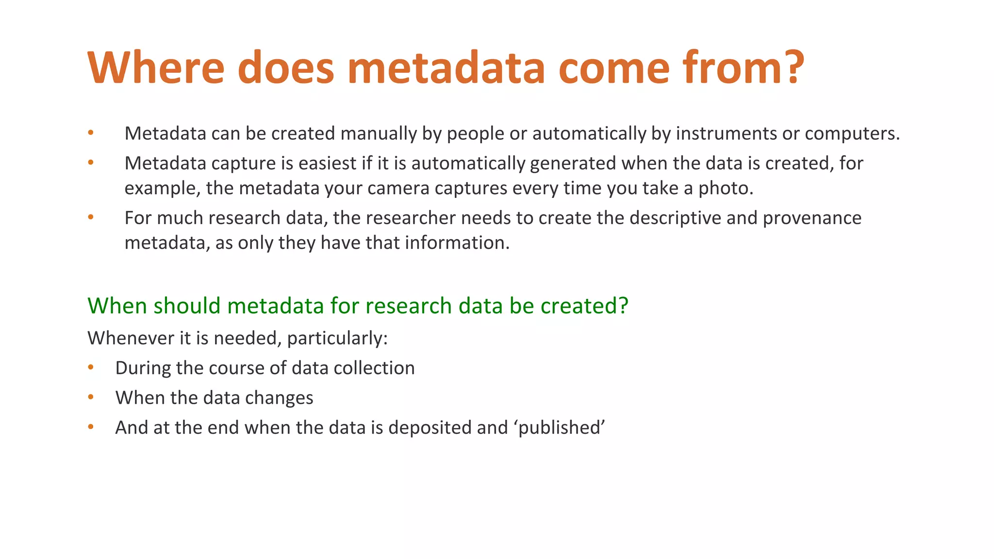 Where does metadata come from?
• Metadata can be created manually by people or automatically by instruments or computers.
• Metadata capture is easiest if it is automatically generated when the data is created, for
example, the metadata your camera captures every time you take a photo.
• For much research data, the researcher needs to create the descriptive and provenance
metadata, as only they have that information.
When should metadata for research data be created?
Whenever it is needed, particularly:
• During the course of data collection
• When the data changes
• And at the end when the data is deposited and ‘published’
 