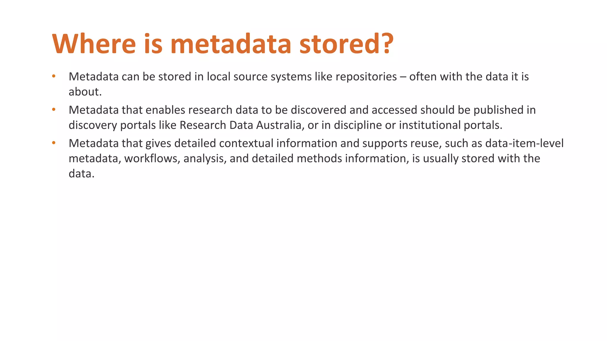 Where is metadata stored?
• Metadata can be stored in local source systems like repositories – often with the data it is
about.
• Metadata that enables research data to be discovered and accessed should be published in
discovery portals like Research Data Australia, or in discipline or institutional portals.
• Metadata that gives detailed contextual information and supports reuse, such as data-item-level
metadata, workflows, analysis, and detailed methods information, is usually stored with the
data.
 