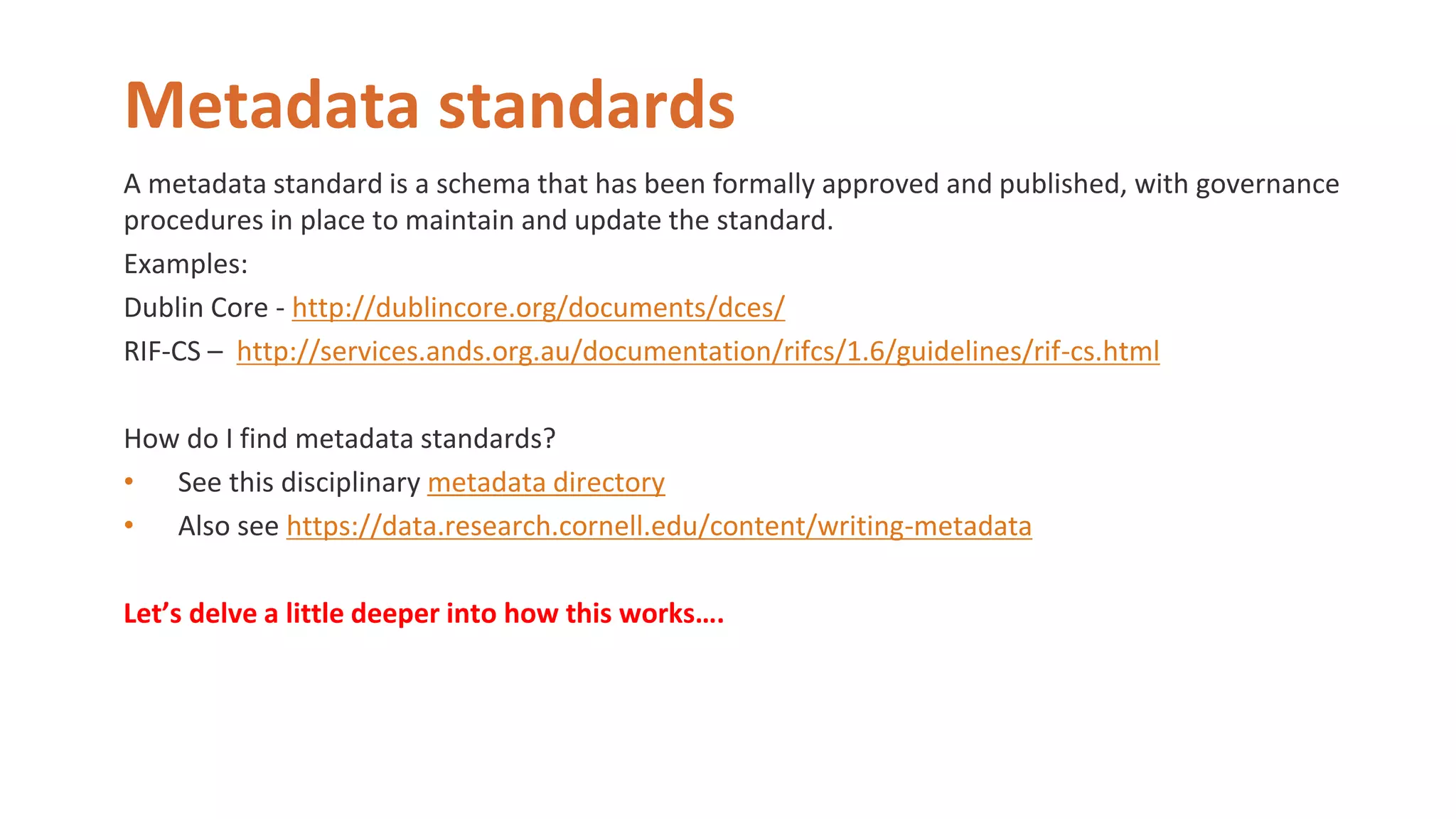 Metadata standards
A metadata standard is a schema that has been formally approved and published, with governance
procedures in place to maintain and update the standard.
Examples:
Dublin Core - http://dublincore.org/documents/dces/
RIF-CS – http://services.ands.org.au/documentation/rifcs/1.6/guidelines/rif-cs.html
How do I find metadata standards?
• See this disciplinary metadata directory
• Also see https://data.research.cornell.edu/content/writing-metadata
Let’s delve a little deeper into how this works….
 