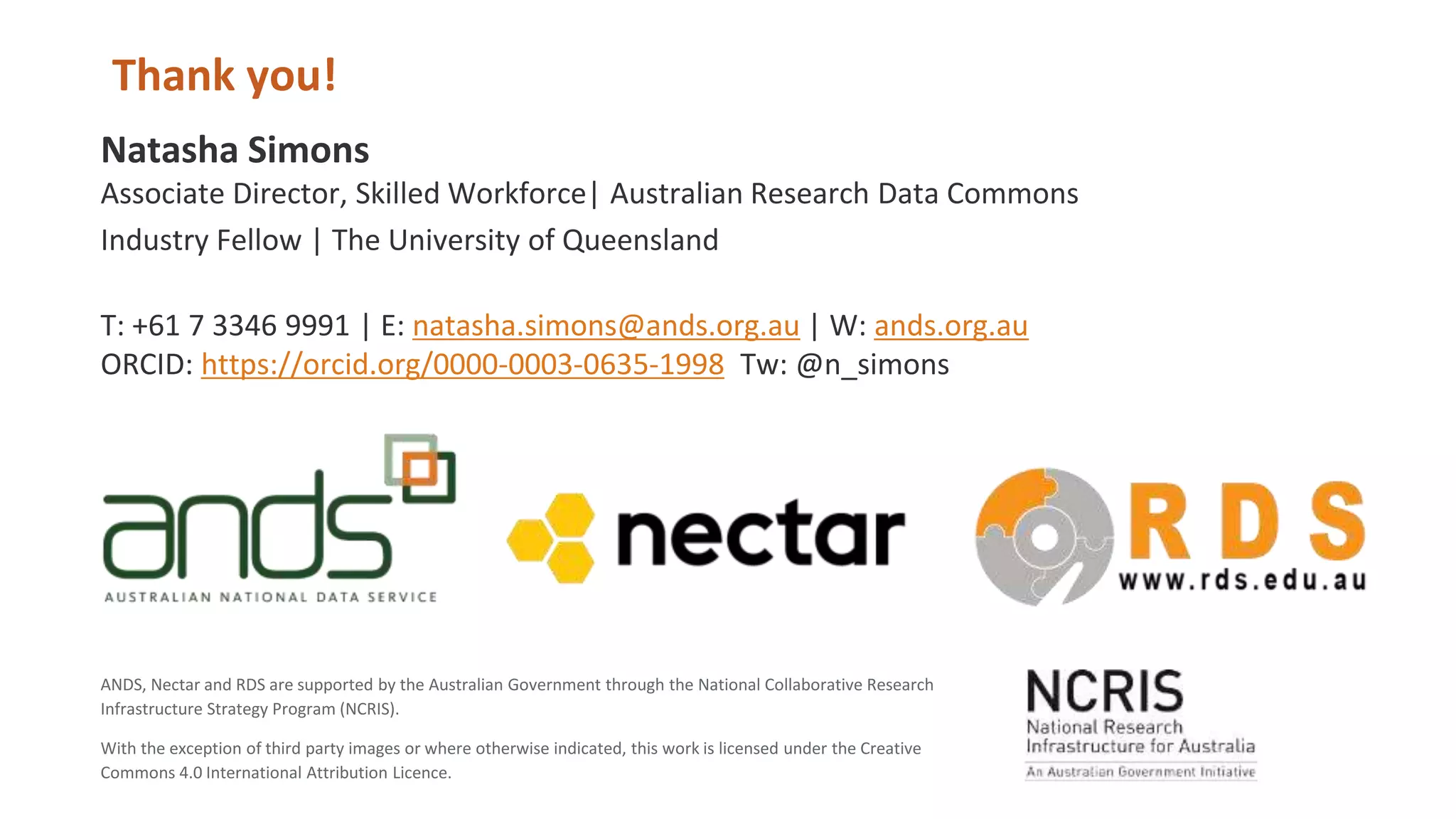 With the exception of third party images or where otherwise indicated, this work is licensed under the Creative
Commons 4.0 International Attribution Licence.
ANDS, Nectar and RDS are supported by the Australian Government through the National Collaborative Research
Infrastructure Strategy Program (NCRIS).
Natasha Simons
Associate Director, Skilled Workforce| Australian Research Data Commons
Industry Fellow | The University of Queensland
T: +61 7 3346 9991 | E: natasha.simons@ands.org.au | W: ands.org.au
ORCID: https://orcid.org/0000-0003-0635-1998 Tw: @n_simons
Thank you!
 