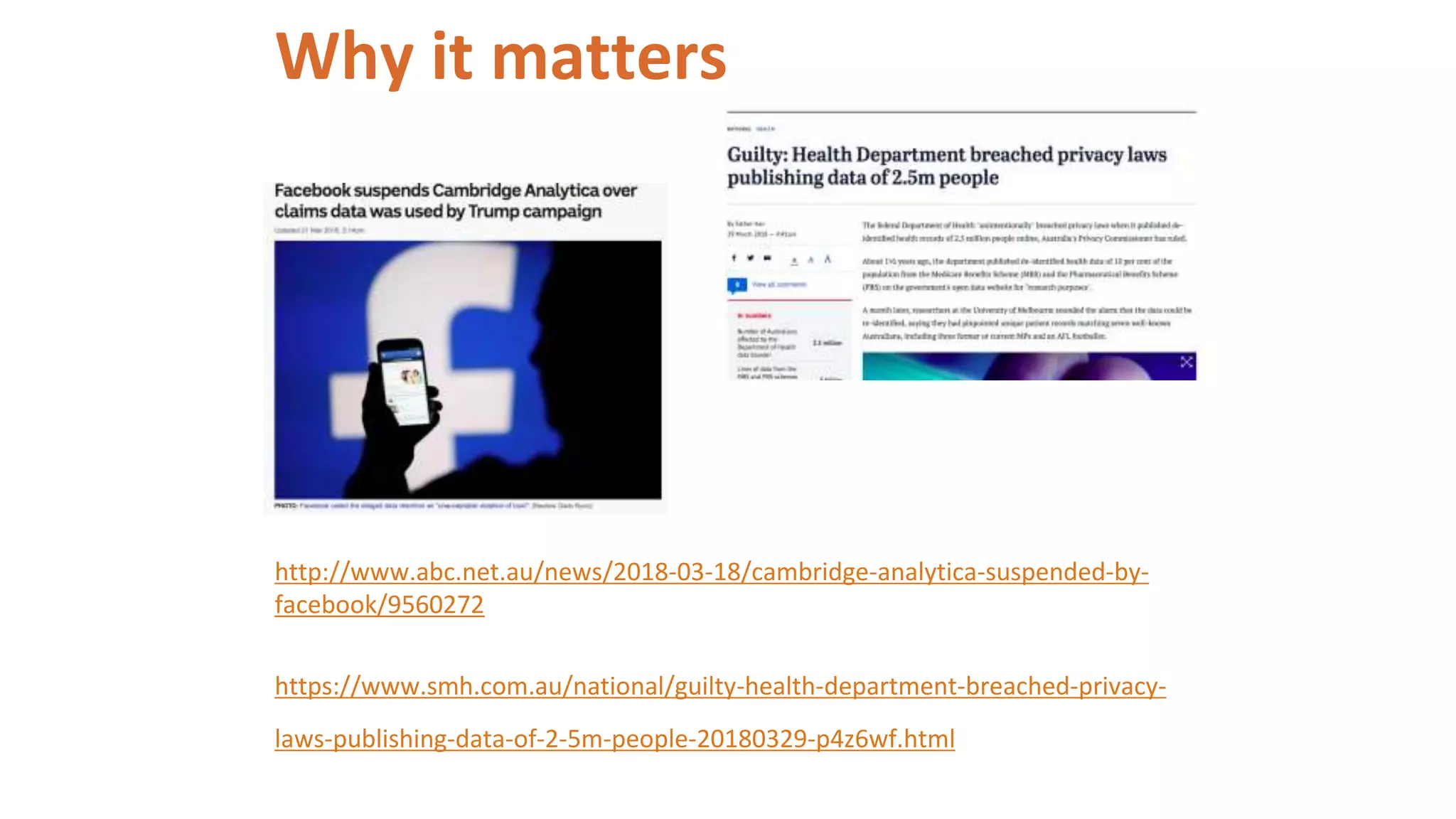 Why it matters
http://www.abc.net.au/news/2018-03-18/cambridge-analytica-suspended-by-
facebook/9560272
https://www.smh.com.au/national/guilty-health-department-breached-privacy-
laws-publishing-data-of-2-5m-people-20180329-p4z6wf.html
 