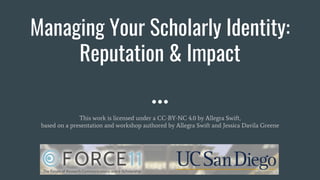 Managing Your Scholarly Identity:
Reputation & Impact
This work is licensed under a CC-BY-NC 4.0 by Allegra Swift,
based on a presentation and workshop authored by Allegra Swift and Jessica Davila Greene
 